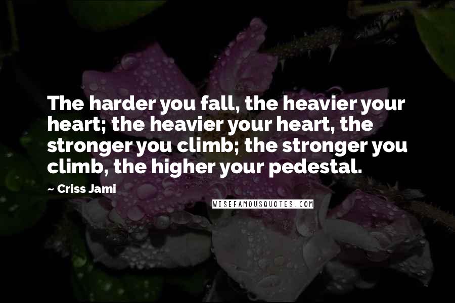 Criss Jami Quotes: The harder you fall, the heavier your heart; the heavier your heart, the stronger you climb; the stronger you climb, the higher your pedestal.