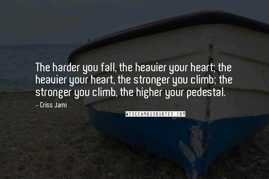 Criss Jami Quotes: The harder you fall, the heavier your heart; the heavier your heart, the stronger you climb; the stronger you climb, the higher your pedestal.