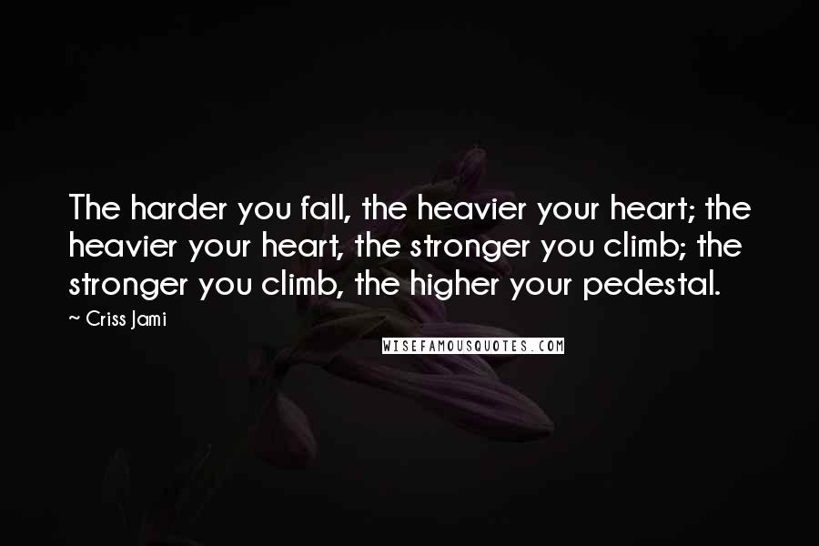 Criss Jami Quotes: The harder you fall, the heavier your heart; the heavier your heart, the stronger you climb; the stronger you climb, the higher your pedestal.