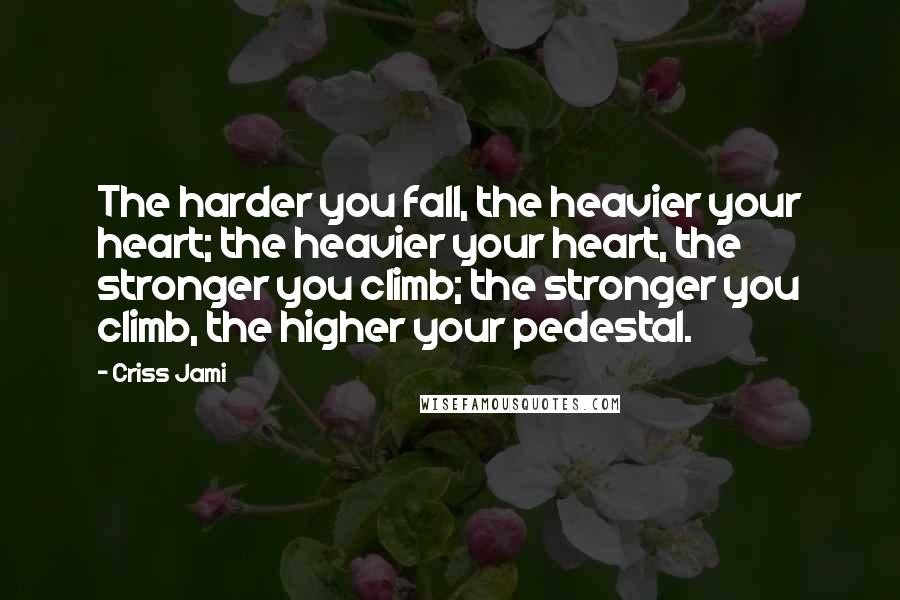 Criss Jami Quotes: The harder you fall, the heavier your heart; the heavier your heart, the stronger you climb; the stronger you climb, the higher your pedestal.