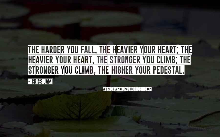 Criss Jami Quotes: The harder you fall, the heavier your heart; the heavier your heart, the stronger you climb; the stronger you climb, the higher your pedestal.