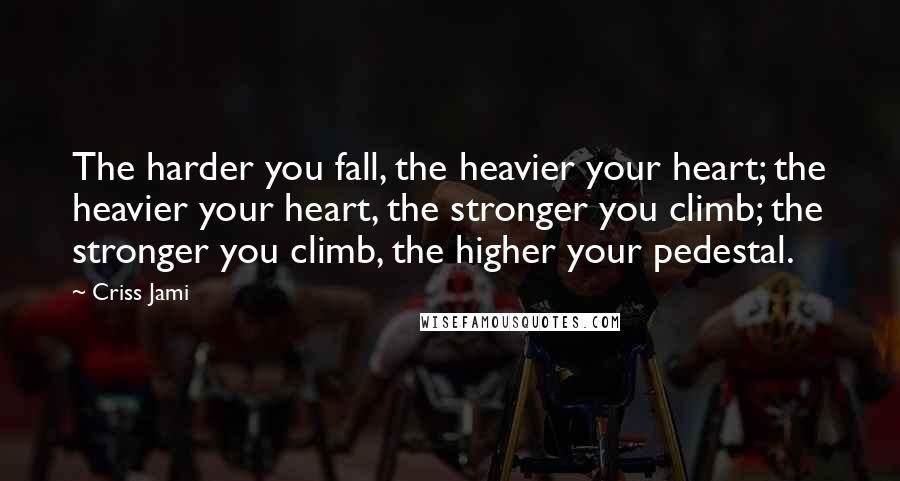 Criss Jami Quotes: The harder you fall, the heavier your heart; the heavier your heart, the stronger you climb; the stronger you climb, the higher your pedestal.