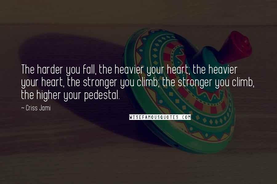 Criss Jami Quotes: The harder you fall, the heavier your heart; the heavier your heart, the stronger you climb; the stronger you climb, the higher your pedestal.