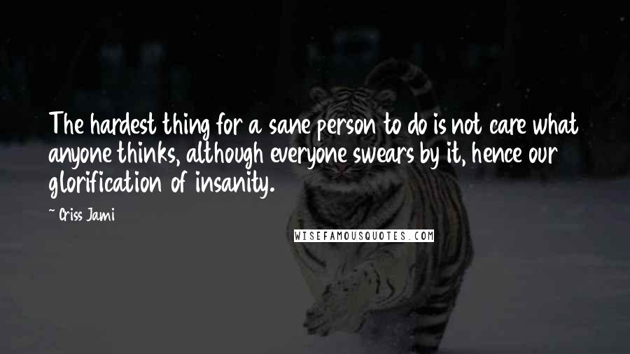 Criss Jami Quotes: The hardest thing for a sane person to do is not care what anyone thinks, although everyone swears by it, hence our glorification of insanity.