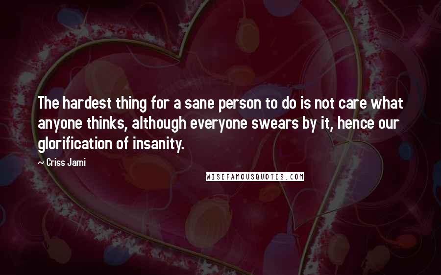 Criss Jami Quotes: The hardest thing for a sane person to do is not care what anyone thinks, although everyone swears by it, hence our glorification of insanity.