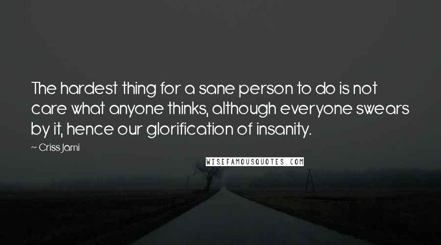 Criss Jami Quotes: The hardest thing for a sane person to do is not care what anyone thinks, although everyone swears by it, hence our glorification of insanity.