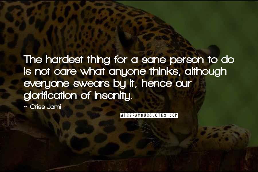 Criss Jami Quotes: The hardest thing for a sane person to do is not care what anyone thinks, although everyone swears by it, hence our glorification of insanity.