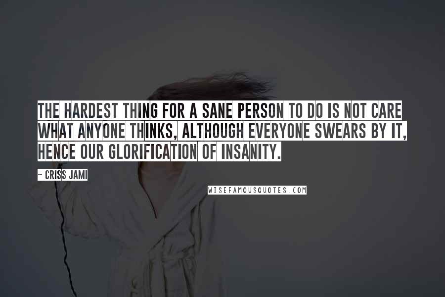 Criss Jami Quotes: The hardest thing for a sane person to do is not care what anyone thinks, although everyone swears by it, hence our glorification of insanity.