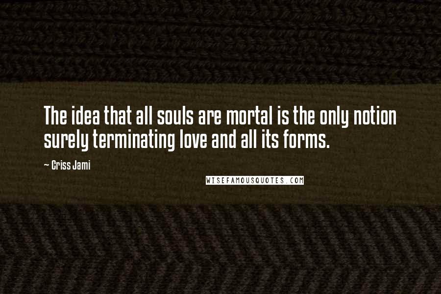 Criss Jami Quotes: The idea that all souls are mortal is the only notion surely terminating love and all its forms.