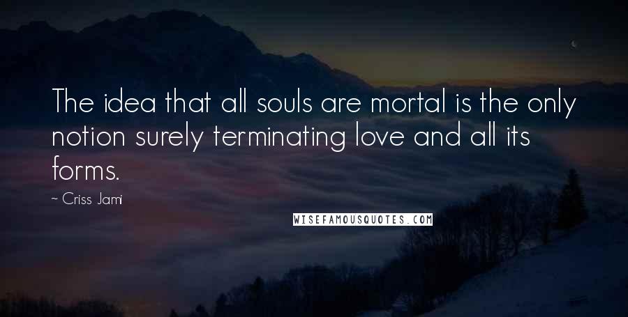 Criss Jami Quotes: The idea that all souls are mortal is the only notion surely terminating love and all its forms.