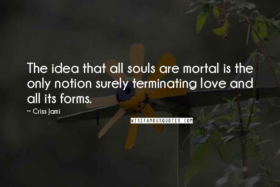 Criss Jami Quotes: The idea that all souls are mortal is the only notion surely terminating love and all its forms.