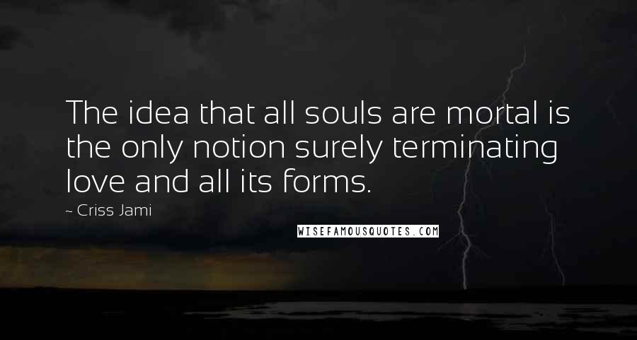 Criss Jami Quotes: The idea that all souls are mortal is the only notion surely terminating love and all its forms.