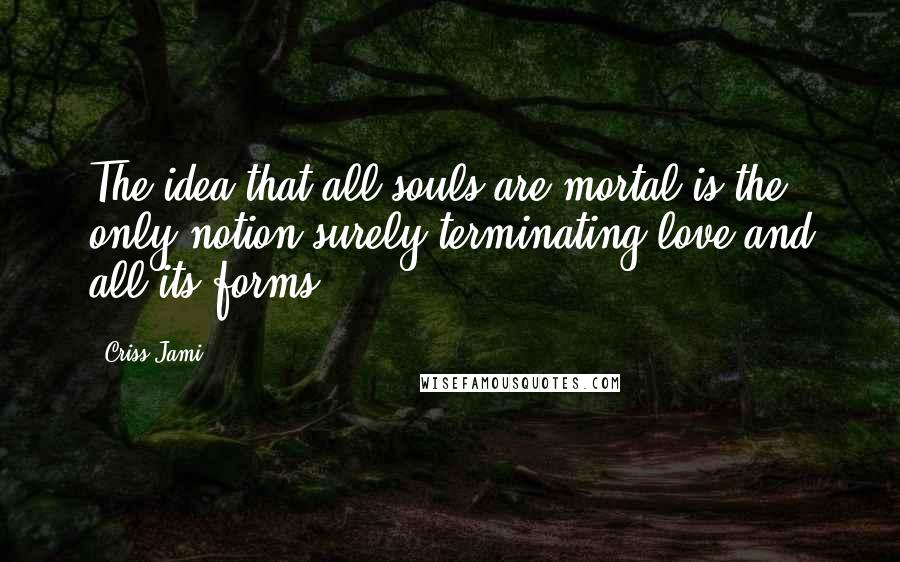 Criss Jami Quotes: The idea that all souls are mortal is the only notion surely terminating love and all its forms.