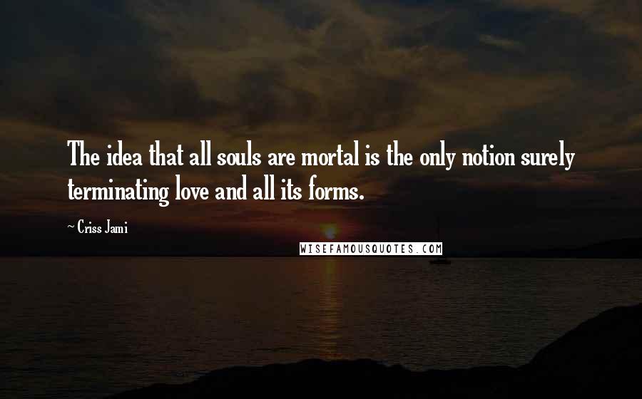 Criss Jami Quotes: The idea that all souls are mortal is the only notion surely terminating love and all its forms.