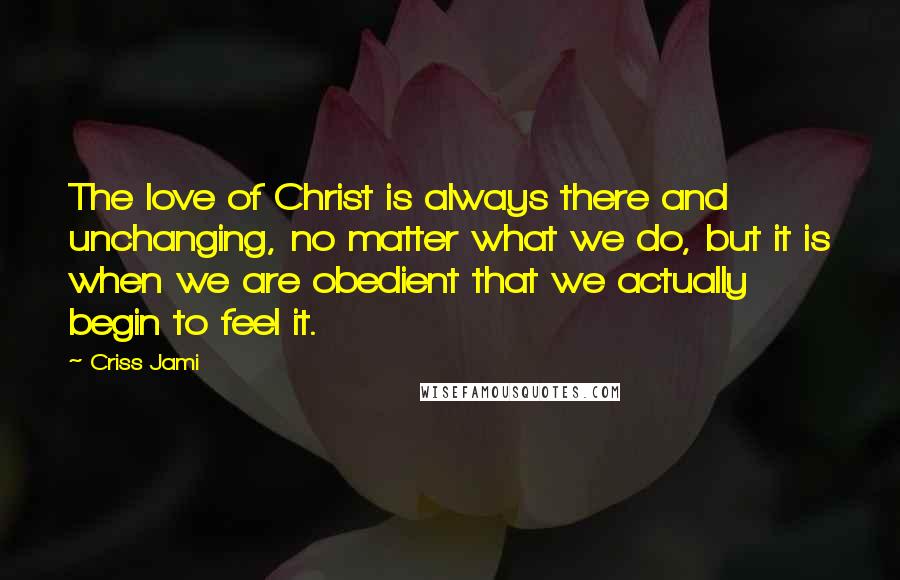 Criss Jami Quotes: The love of Christ is always there and unchanging, no matter what we do, but it is when we are obedient that we actually begin to feel it.