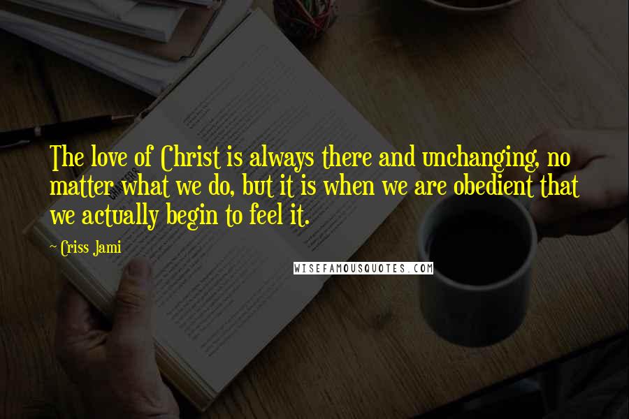 Criss Jami Quotes: The love of Christ is always there and unchanging, no matter what we do, but it is when we are obedient that we actually begin to feel it.