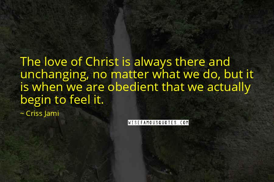 Criss Jami Quotes: The love of Christ is always there and unchanging, no matter what we do, but it is when we are obedient that we actually begin to feel it.