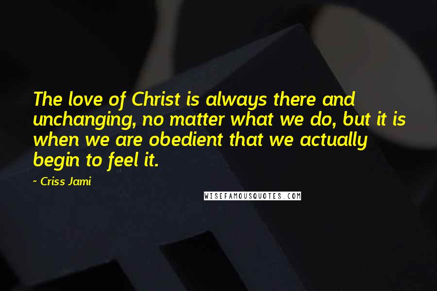 Criss Jami Quotes: The love of Christ is always there and unchanging, no matter what we do, but it is when we are obedient that we actually begin to feel it.