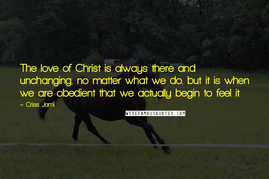 Criss Jami Quotes: The love of Christ is always there and unchanging, no matter what we do, but it is when we are obedient that we actually begin to feel it.