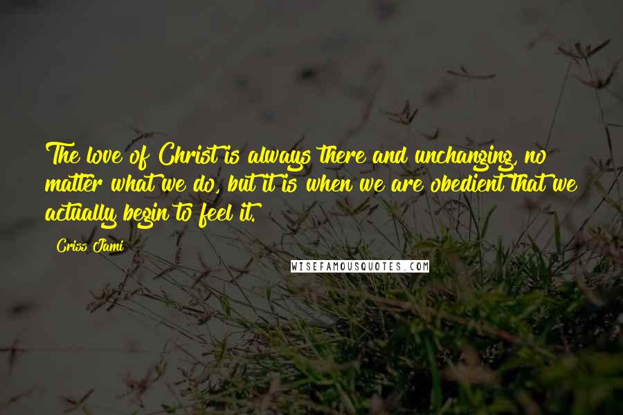 Criss Jami Quotes: The love of Christ is always there and unchanging, no matter what we do, but it is when we are obedient that we actually begin to feel it.