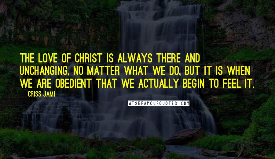 Criss Jami Quotes: The love of Christ is always there and unchanging, no matter what we do, but it is when we are obedient that we actually begin to feel it.