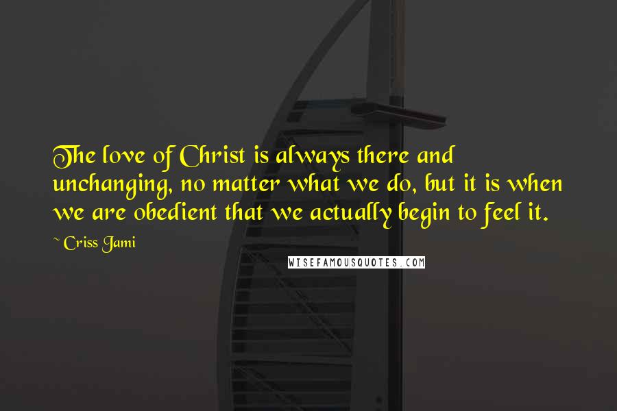 Criss Jami Quotes: The love of Christ is always there and unchanging, no matter what we do, but it is when we are obedient that we actually begin to feel it.