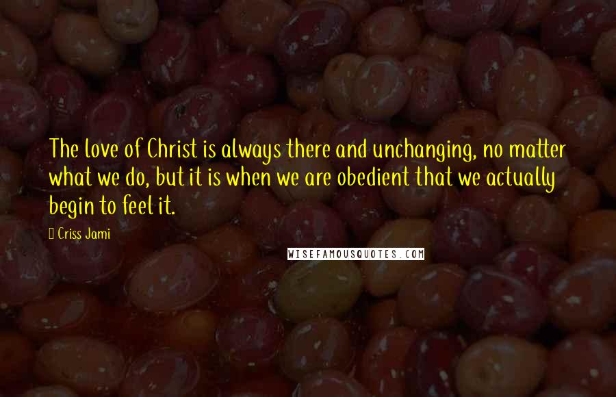 Criss Jami Quotes: The love of Christ is always there and unchanging, no matter what we do, but it is when we are obedient that we actually begin to feel it.