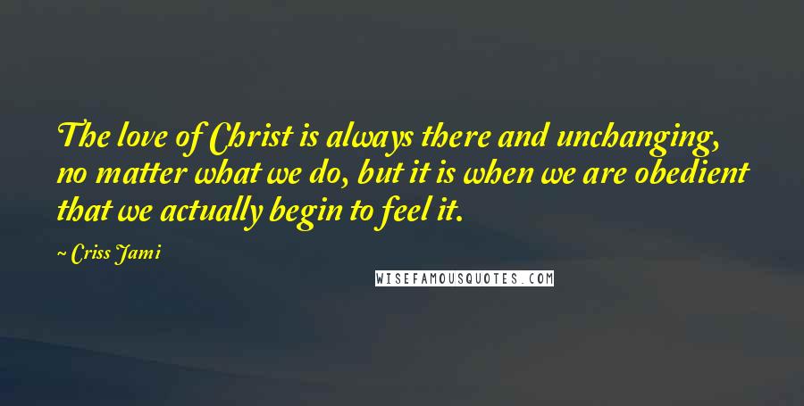 Criss Jami Quotes: The love of Christ is always there and unchanging, no matter what we do, but it is when we are obedient that we actually begin to feel it.