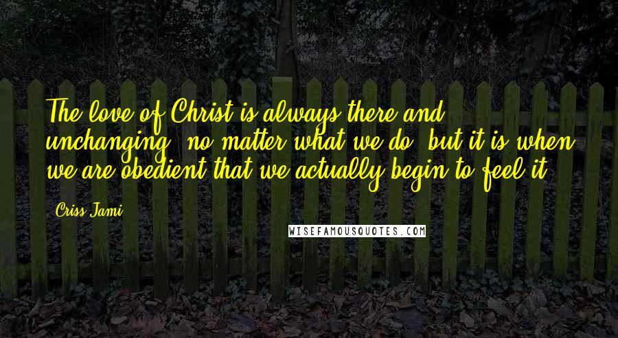 Criss Jami Quotes: The love of Christ is always there and unchanging, no matter what we do, but it is when we are obedient that we actually begin to feel it.