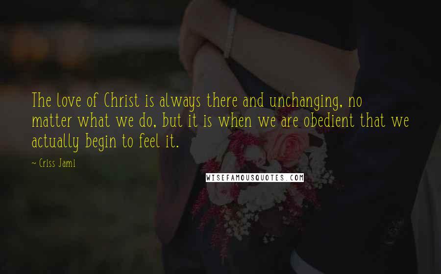 Criss Jami Quotes: The love of Christ is always there and unchanging, no matter what we do, but it is when we are obedient that we actually begin to feel it.