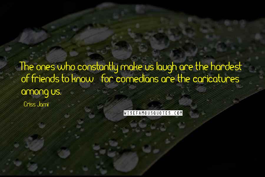 Criss Jami Quotes: The ones who constantly make us laugh are the hardest of friends to know - for comedians are the caricatures among us.