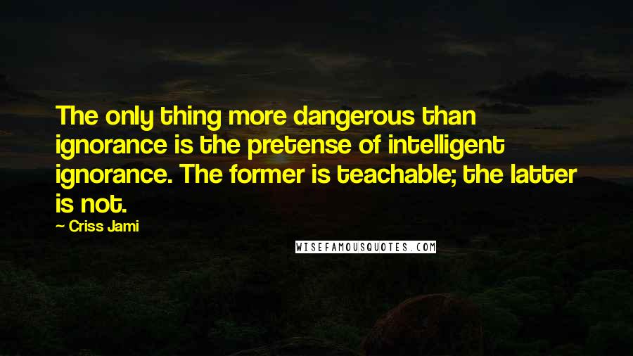 Criss Jami Quotes: The only thing more dangerous than ignorance is the pretense of intelligent ignorance. The former is teachable; the latter is not.