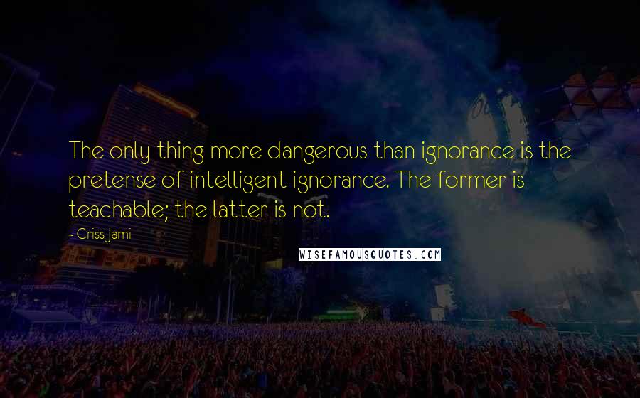 Criss Jami Quotes: The only thing more dangerous than ignorance is the pretense of intelligent ignorance. The former is teachable; the latter is not.