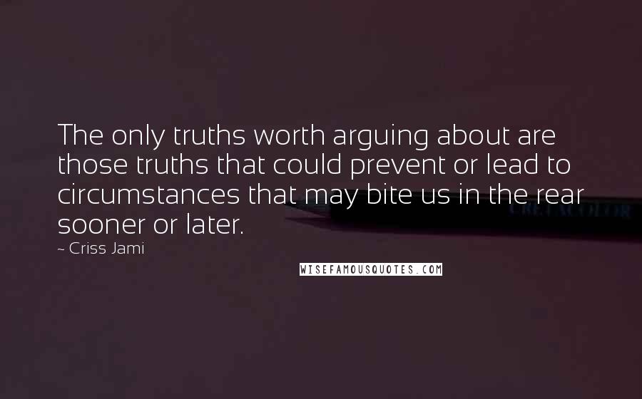 Criss Jami Quotes: The only truths worth arguing about are those truths that could prevent or lead to circumstances that may bite us in the rear sooner or later.