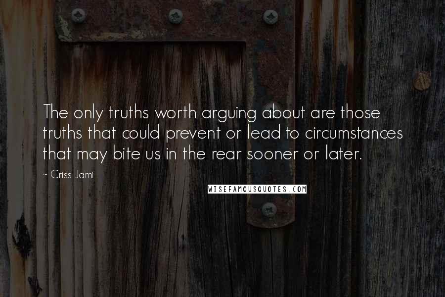 Criss Jami Quotes: The only truths worth arguing about are those truths that could prevent or lead to circumstances that may bite us in the rear sooner or later.