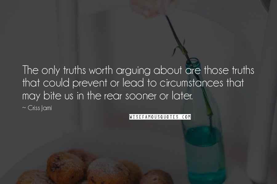 Criss Jami Quotes: The only truths worth arguing about are those truths that could prevent or lead to circumstances that may bite us in the rear sooner or later.