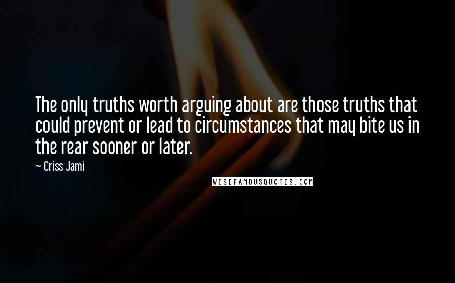 Criss Jami Quotes: The only truths worth arguing about are those truths that could prevent or lead to circumstances that may bite us in the rear sooner or later.