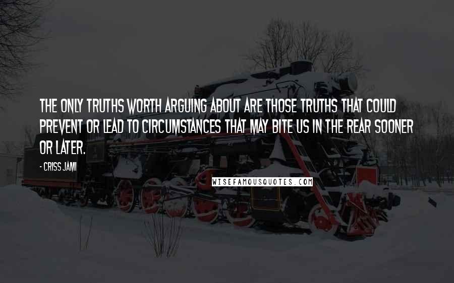 Criss Jami Quotes: The only truths worth arguing about are those truths that could prevent or lead to circumstances that may bite us in the rear sooner or later.