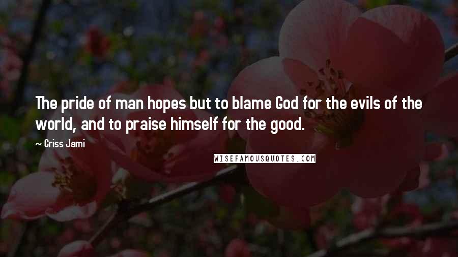 Criss Jami Quotes: The pride of man hopes but to blame God for the evils of the world, and to praise himself for the good.