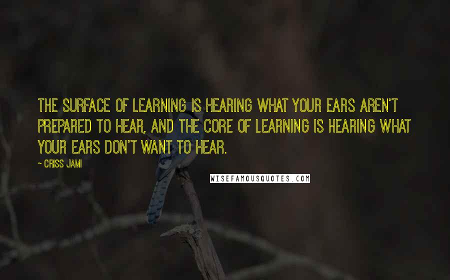 Criss Jami Quotes: The surface of learning is hearing what your ears aren't prepared to hear, and the core of learning is hearing what your ears don't want to hear.