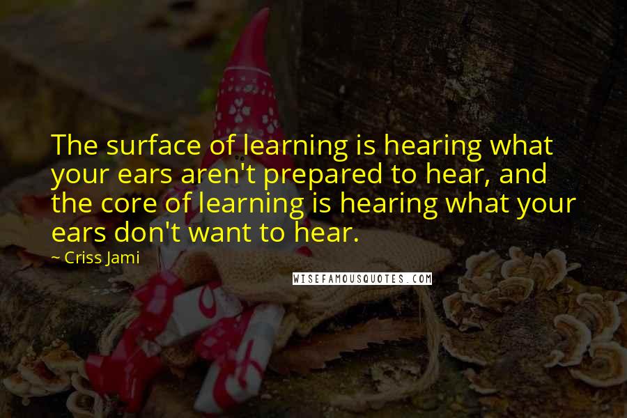 Criss Jami Quotes: The surface of learning is hearing what your ears aren't prepared to hear, and the core of learning is hearing what your ears don't want to hear.