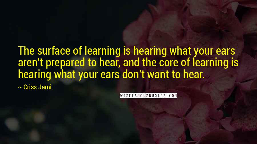 Criss Jami Quotes: The surface of learning is hearing what your ears aren't prepared to hear, and the core of learning is hearing what your ears don't want to hear.