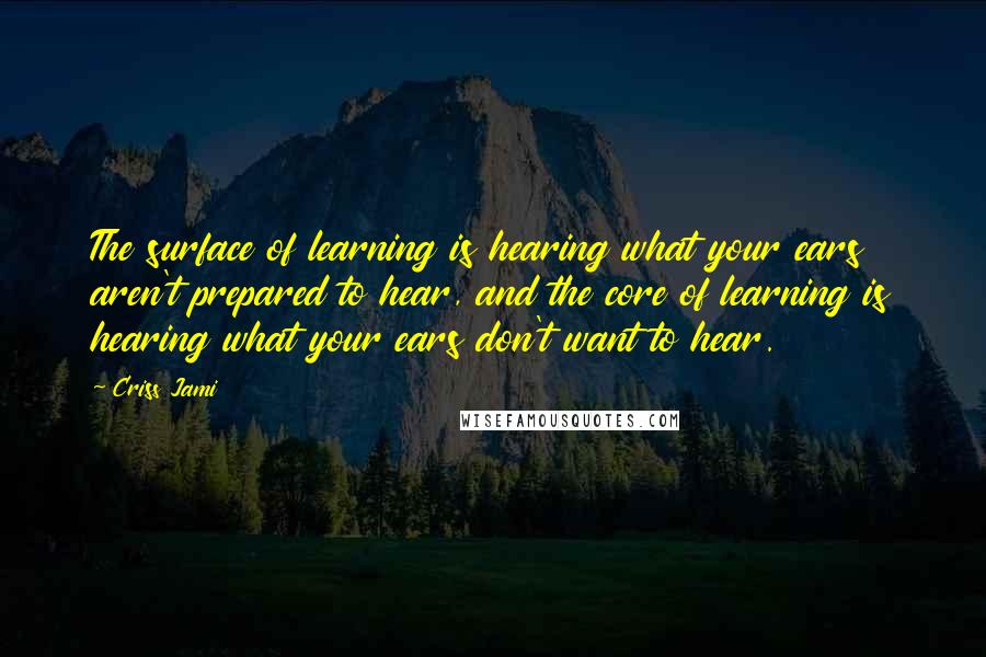 Criss Jami Quotes: The surface of learning is hearing what your ears aren't prepared to hear, and the core of learning is hearing what your ears don't want to hear.