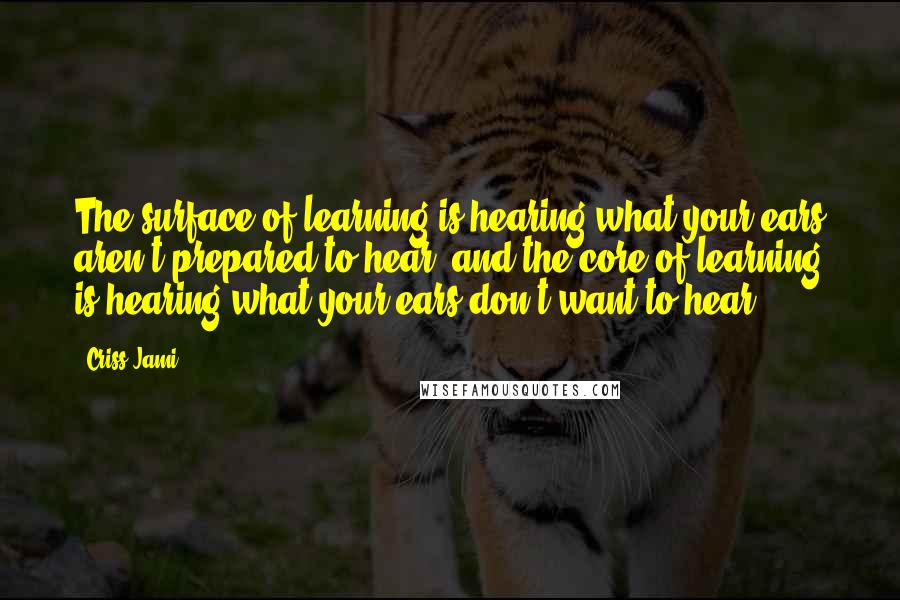 Criss Jami Quotes: The surface of learning is hearing what your ears aren't prepared to hear, and the core of learning is hearing what your ears don't want to hear.