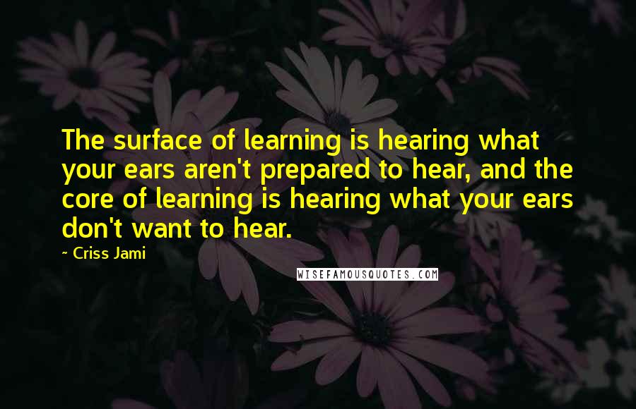 Criss Jami Quotes: The surface of learning is hearing what your ears aren't prepared to hear, and the core of learning is hearing what your ears don't want to hear.