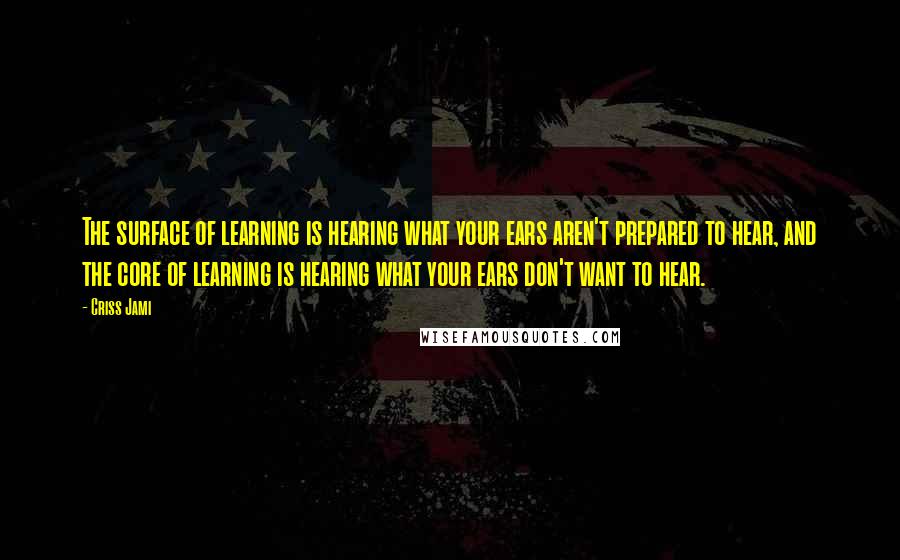 Criss Jami Quotes: The surface of learning is hearing what your ears aren't prepared to hear, and the core of learning is hearing what your ears don't want to hear.