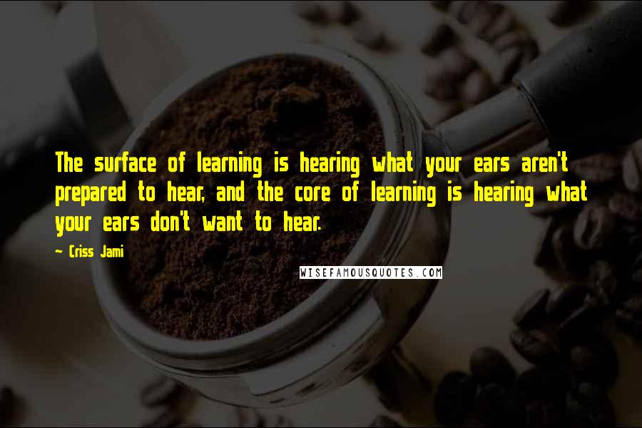 Criss Jami Quotes: The surface of learning is hearing what your ears aren't prepared to hear, and the core of learning is hearing what your ears don't want to hear.