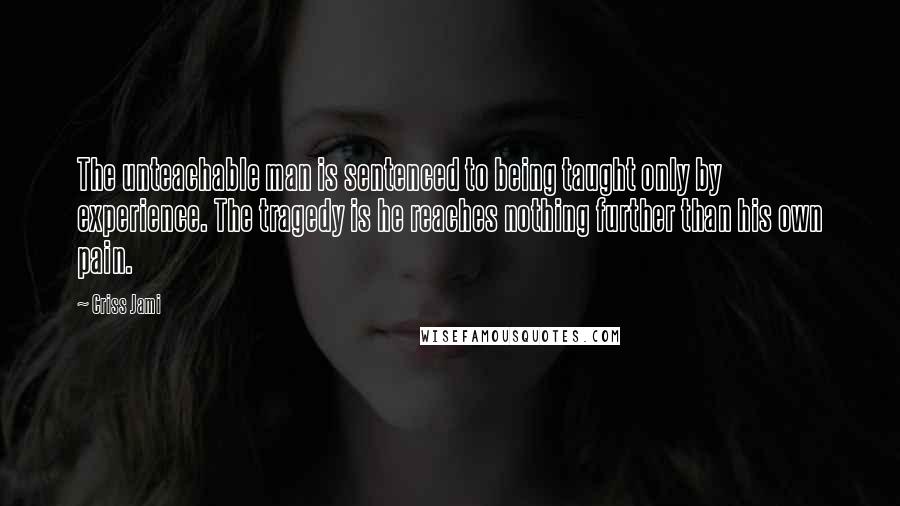 Criss Jami Quotes: The unteachable man is sentenced to being taught only by experience. The tragedy is he reaches nothing further than his own pain.