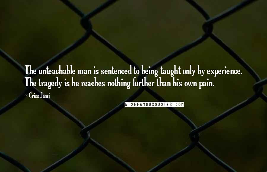 Criss Jami Quotes: The unteachable man is sentenced to being taught only by experience. The tragedy is he reaches nothing further than his own pain.