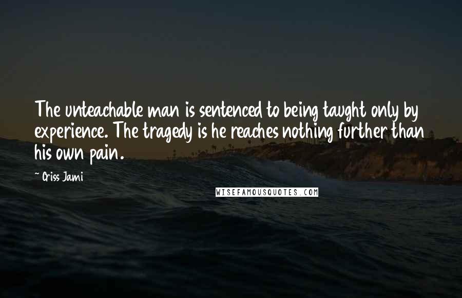 Criss Jami Quotes: The unteachable man is sentenced to being taught only by experience. The tragedy is he reaches nothing further than his own pain.